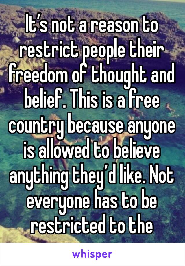 It’s not a reason to restrict people their freedom of thought and belief. This is a free country because anyone is allowed to believe anything they’d like. Not everyone has to be restricted to the