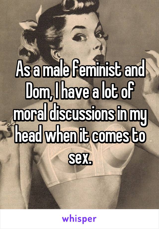 As a male feminist and Dom, I have a lot of moral discussions in my head when it comes to sex.