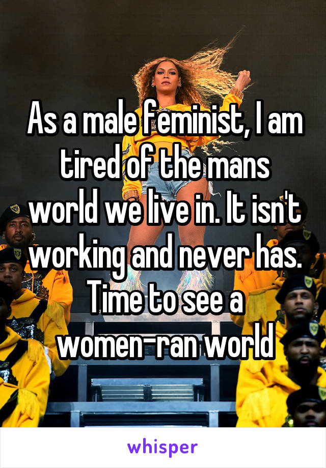 As a male feminist, I am tired of the mans world we live in. It isn't working and never has. Time to see a women-ran world