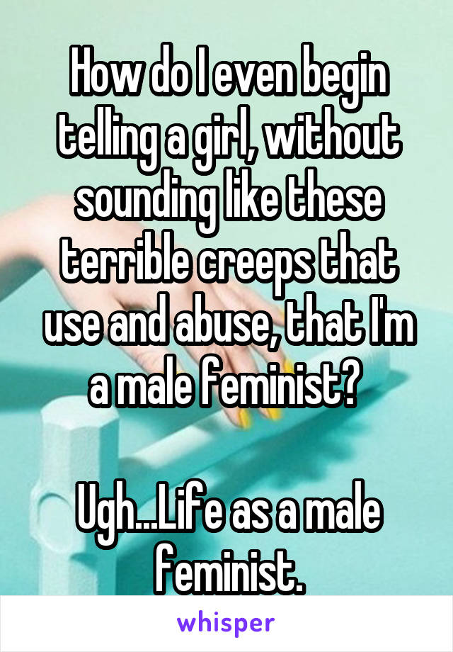 How do I even begin telling a girl, without sounding like these terrible creeps that use and abuse, that I'm a male feminist? 

Ugh...Life as a male feminist.