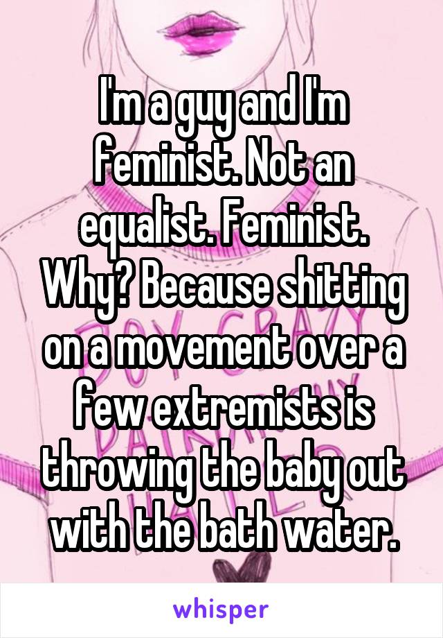 I'm a guy and I'm feminist. Not an equalist. Feminist. Why? Because shitting on a movement over a few extremists is throwing the baby out with the bath water.