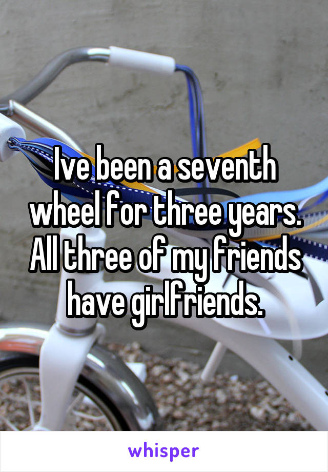 Ive been a seventh wheel for three years. All three of my friends have girlfriends.