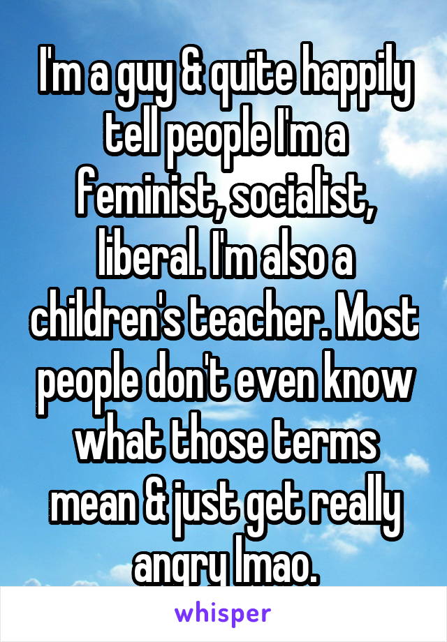 I'm a guy & quite happily tell people I'm a feminist, socialist, liberal. I'm also a children's teacher. Most people don't even know what those terms mean & just get really angry lmao.