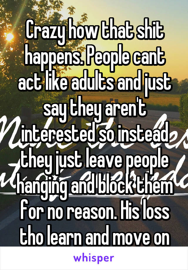 Crazy how that shit happens. People cant act like adults and just say they aren't interested so instead they just leave people hanging and block them for no reason. His loss tho learn and move on