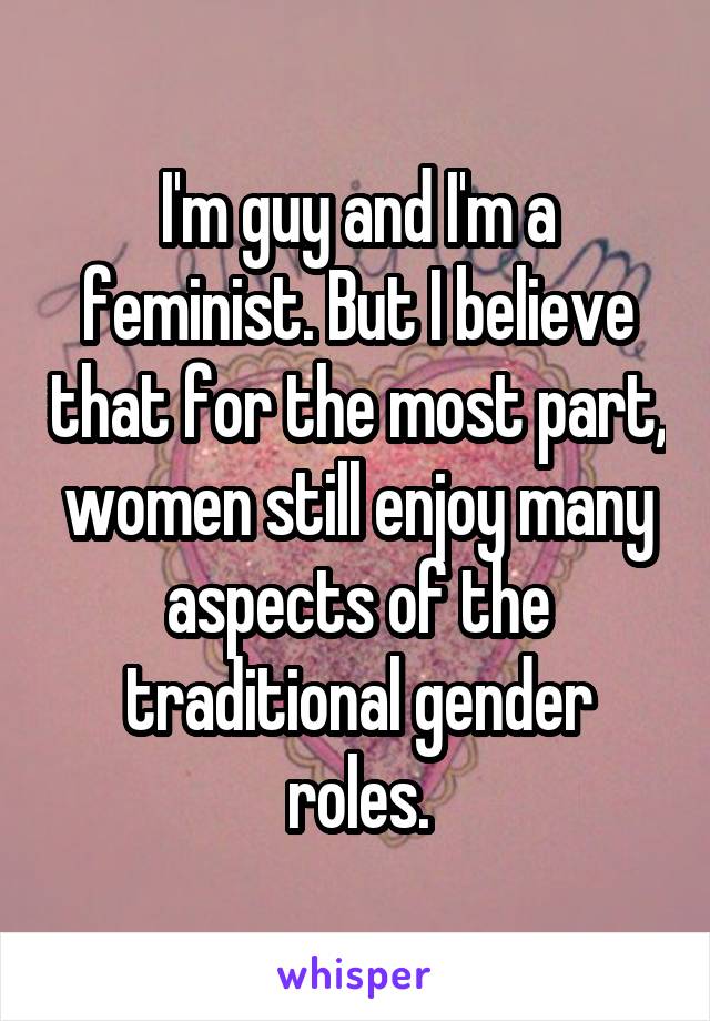 I'm guy and I'm a feminist. But I believe that for the most part, women still enjoy many aspects of the traditional gender roles.