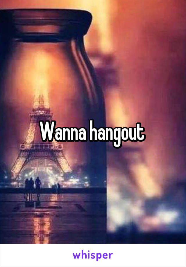 Wanna hangout 