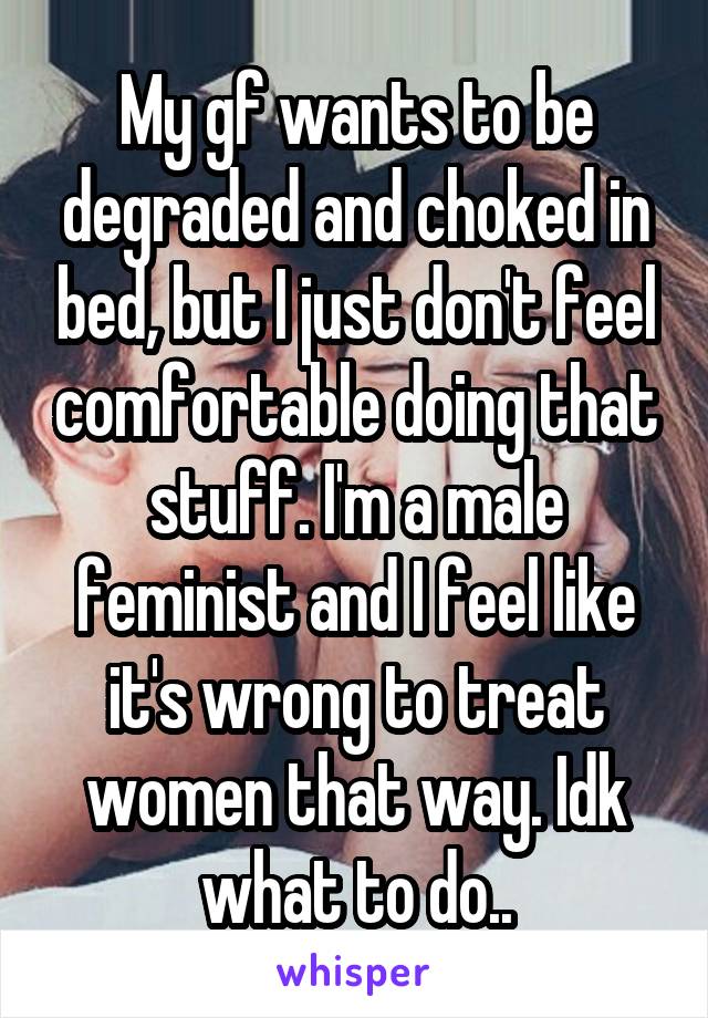 My gf wants to be degraded and choked in bed, but I just don't feel comfortable doing that stuff. I'm a male feminist and I feel like it's wrong to treat women that way. Idk what to do..