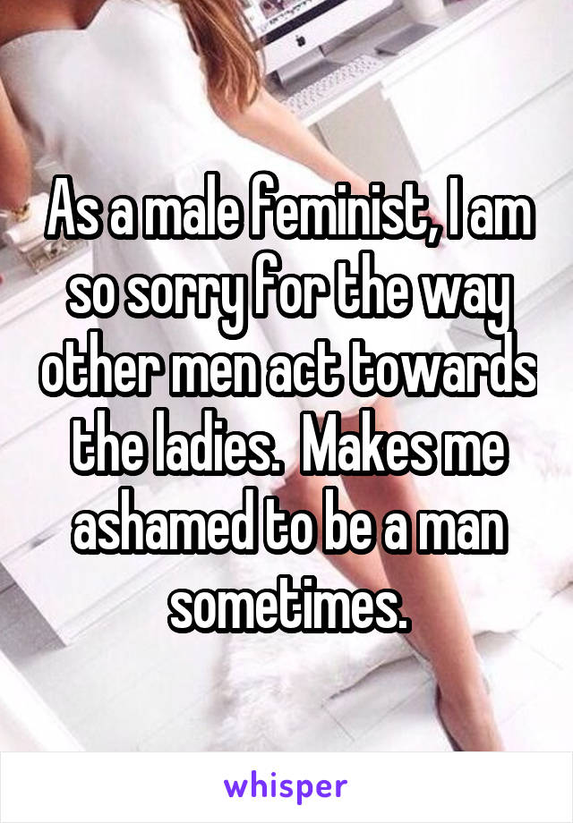 As a male feminist, I am so sorry for the way other men act towards the ladies.  Makes me ashamed to be a man sometimes.