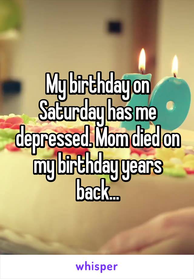 My birthday on Saturday has me depressed. Mom died on my birthday years back...