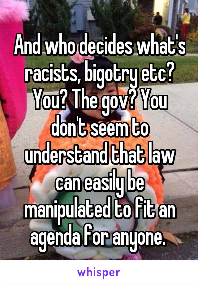 And who decides what's racists, bigotry etc? You? The gov? You don't seem to understand that law can easily be manipulated to fit an agenda for anyone. 