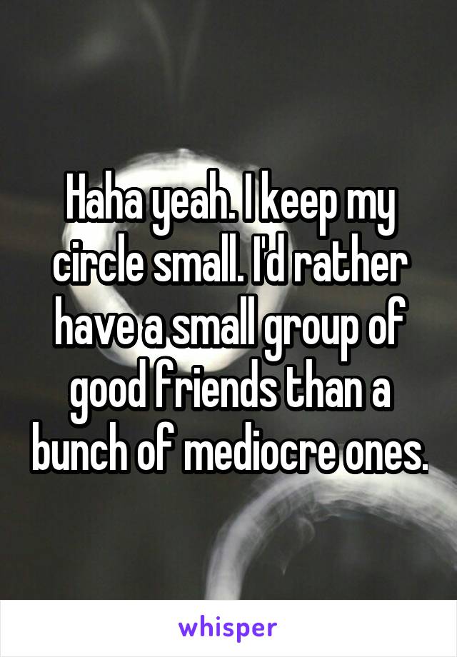 Haha yeah. I keep my circle small. I'd rather have a small group of good friends than a bunch of mediocre ones.