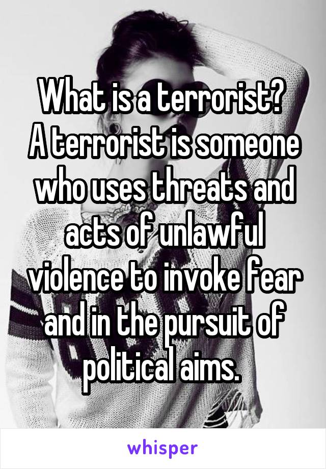 What is a terrorist? 
A terrorist is someone who uses threats and acts of unlawful violence to invoke fear and in the pursuit of political aims. 