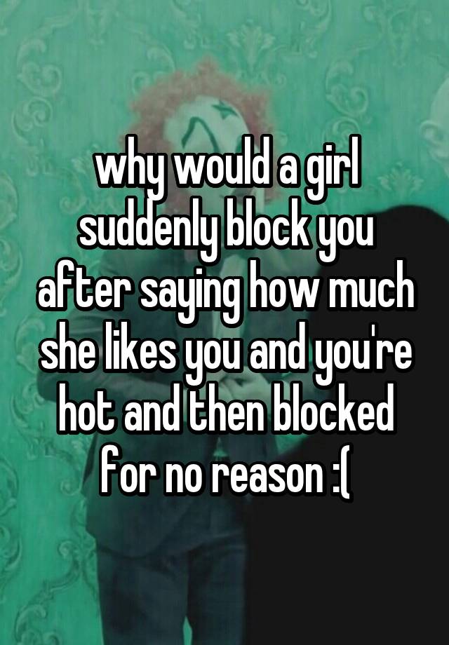 why would a girl suddenly block you after saying how much she likes you and you're hot and then blocked for no reason :(