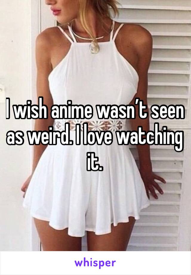 I wish anime wasn’t seen as weird. I love watching it. 