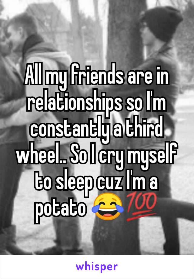 All my friends are in relationships so I'm constantly a third wheel.. So I cry myself to sleep cuz I'm a potato 😂💯