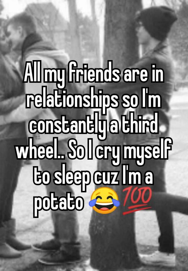 All my friends are in relationships so I'm constantly a third wheel.. So I cry myself to sleep cuz I'm a potato 😂💯