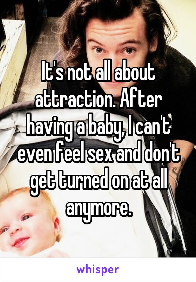 It's not all about attraction. After having a baby, I can't even feel sex and don't get turned on at all anymore.