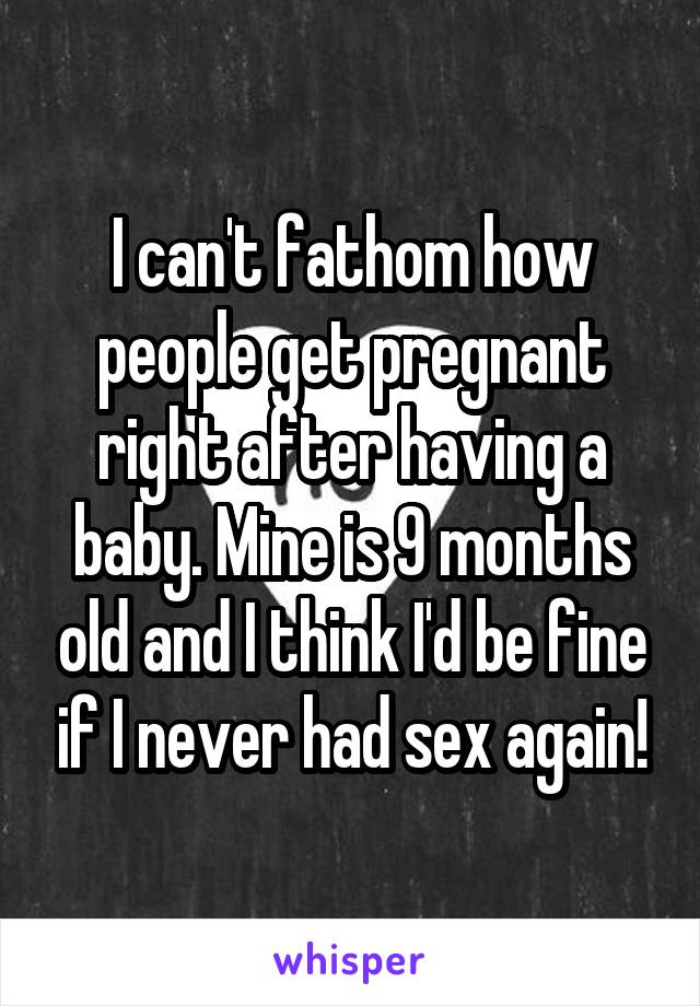 I can't fathom how people get pregnant right after having a baby. Mine is 9 months old and I think I'd be fine if I never had sex again!