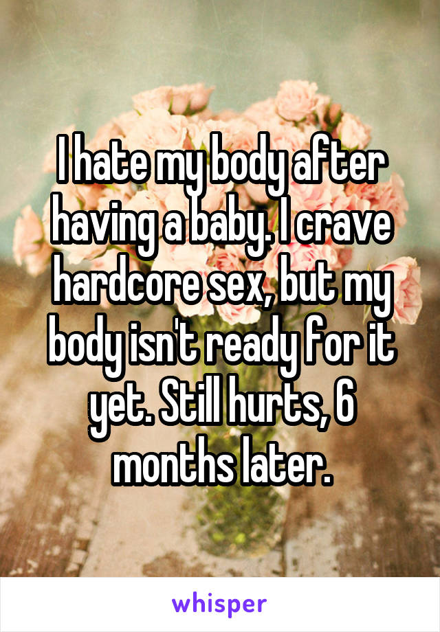 I hate my body after having a baby. I crave hardcore sex, but my body isn't ready for it yet. Still hurts, 6 months later.