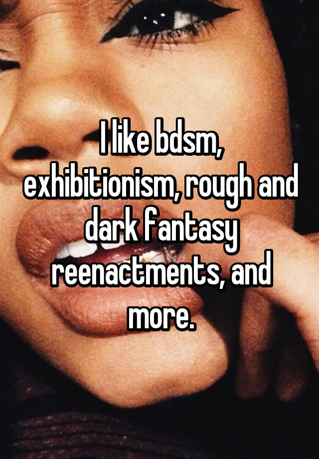 I like bdsm, exhibitionism, rough and dark fantasy reenactments, and more.