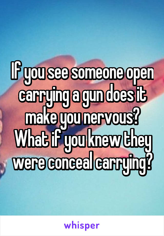 If you see someone open carrying a gun does it make you nervous? What if you knew they were conceal carrying?