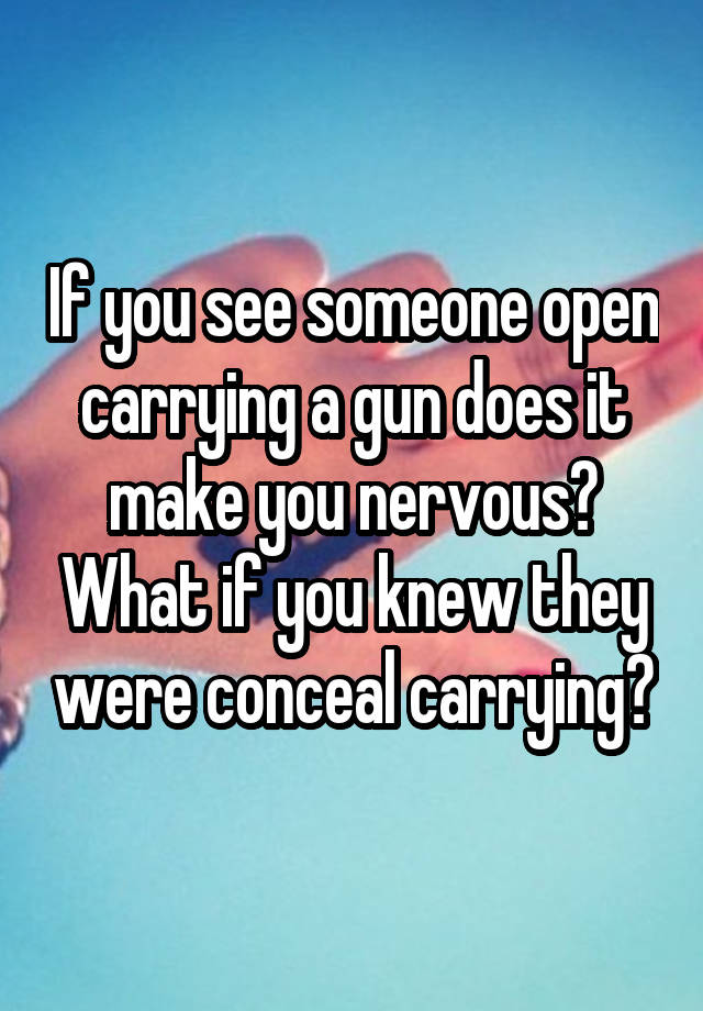 If you see someone open carrying a gun does it make you nervous? What if you knew they were conceal carrying?