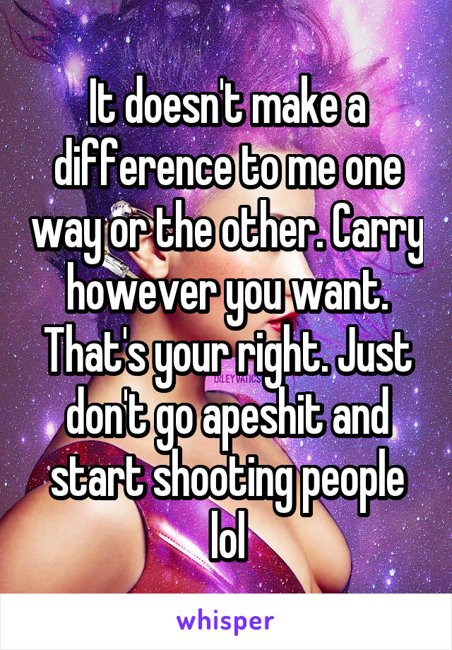 It doesn't make a difference to me one way or the other. Carry however you want. That's your right. Just don't go apeshit and start shooting people lol