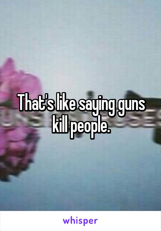 That's like saying guns kill people.