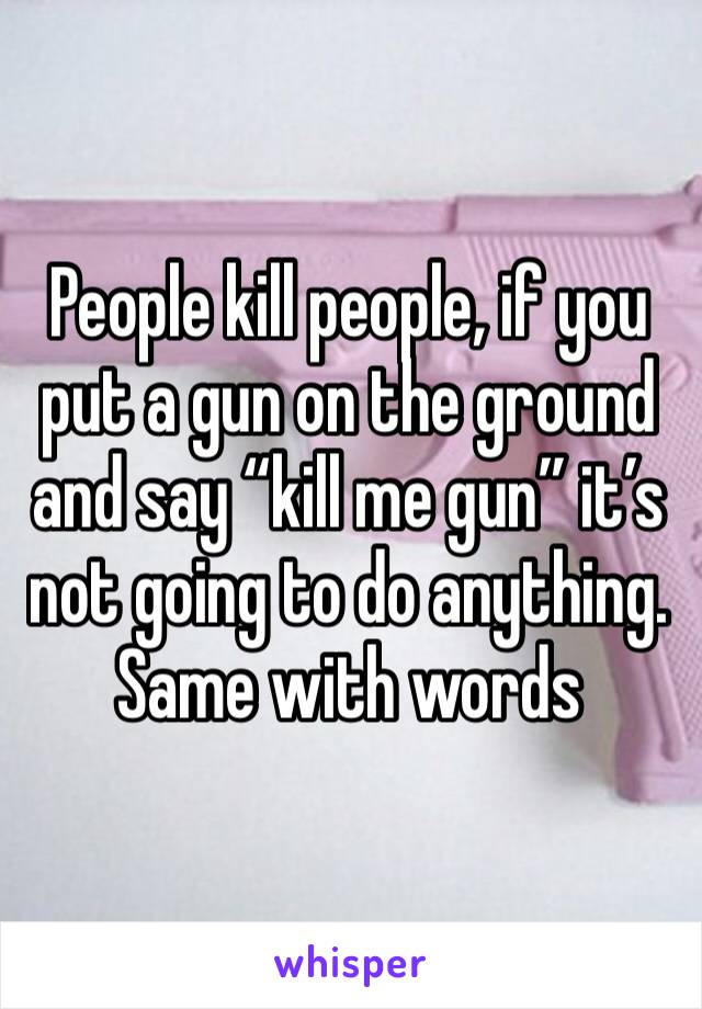 People kill people, if you put a gun on the ground and say “kill me gun” it’s not going to do anything. Same with words