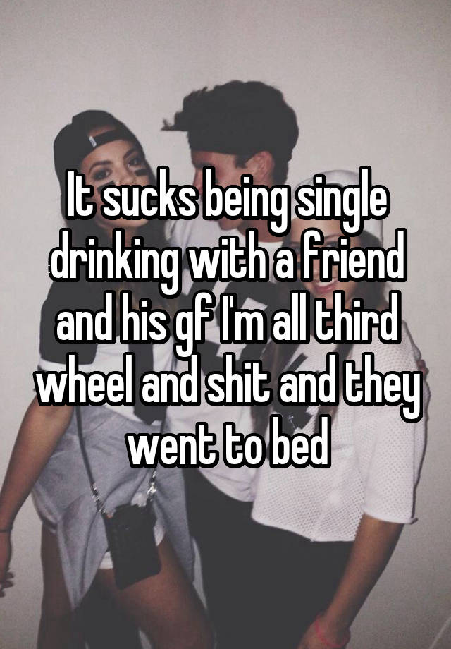 It sucks being single drinking with a friend and his gf I'm all third wheel and shit and they went to bed