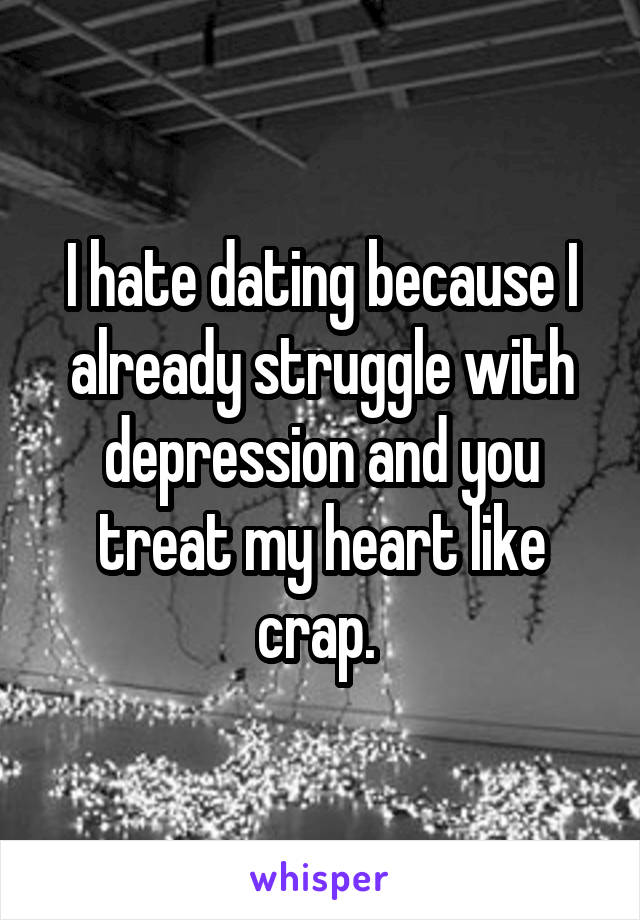 I hate dating because I already struggle with depression and you treat my heart like crap. 