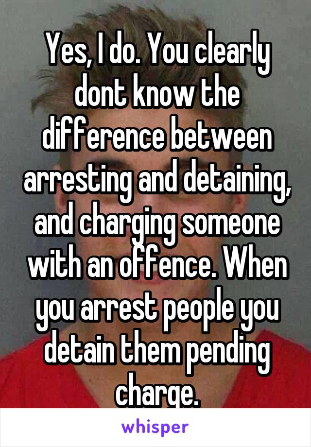 Yes, I do. You clearly dont know the difference between arresting and detaining, and charging someone with an offence. When you arrest people you detain them pending charge.