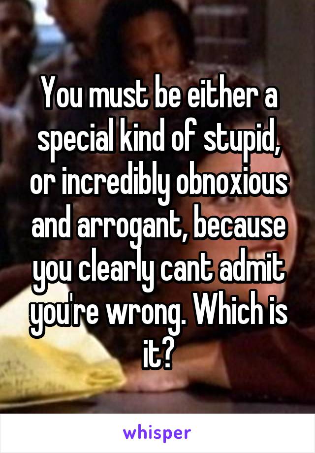 You must be either a special kind of stupid, or incredibly obnoxious and arrogant, because you clearly cant admit you're wrong. Which is it?