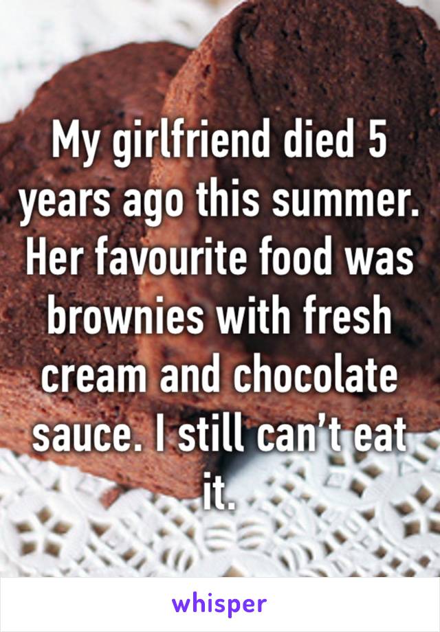 My girlfriend died 5 years ago this summer. 
Her favourite food was brownies with fresh cream and chocolate sauce. I still can’t eat it. 