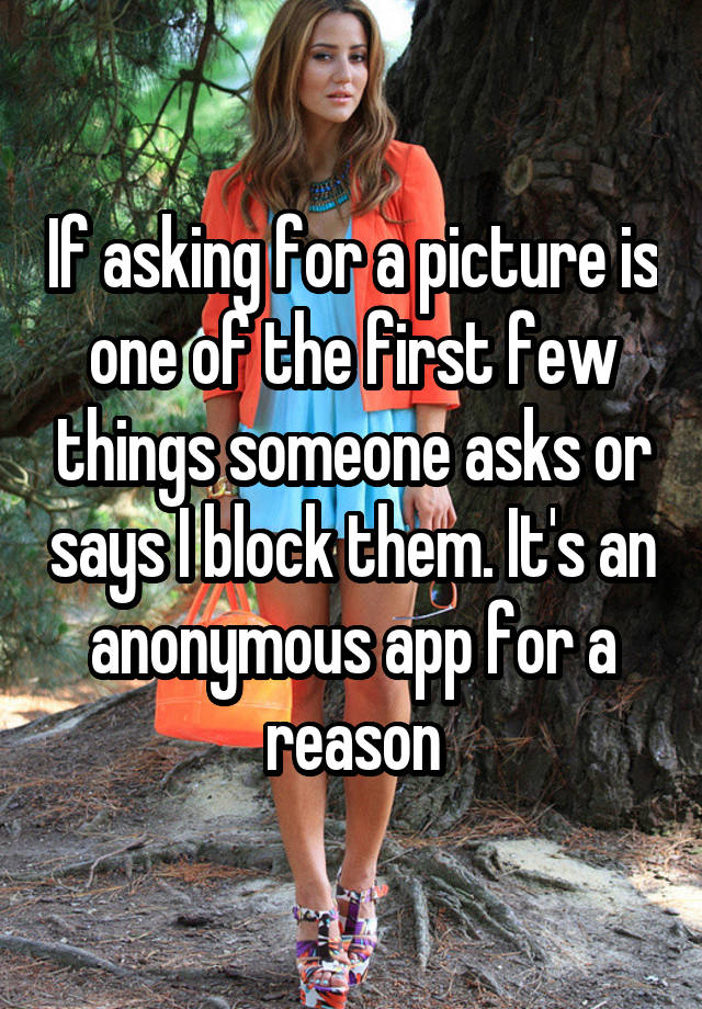 If asking for a picture is one of the first few things someone asks or says I block them. It's an anonymous app for a reason