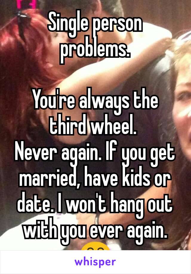 Single person problems.

You're always the third wheel. 
Never again. If you get married, have kids or date. I won't hang out with you ever again. 😂