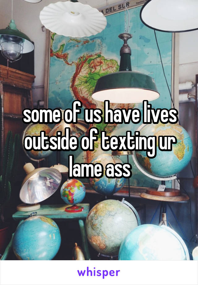 some of us have lives outside of texting ur lame ass