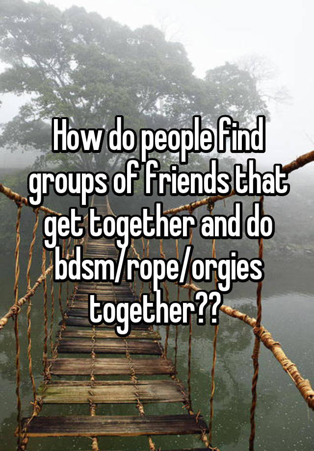 How do people find groups of friends that get together and do bdsm/rope/orgies together?? 