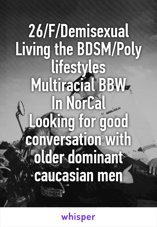 26/F/Demisexual
Living the BDSM/Poly lifestyles
Multiracial BBW
In NorCal
Looking for good conversation with older dominant caucasian men
