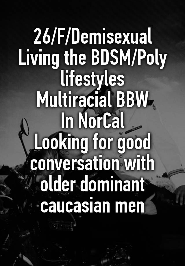 26/F/Demisexual
Living the BDSM/Poly lifestyles
Multiracial BBW
In NorCal
Looking for good conversation with older dominant caucasian men
