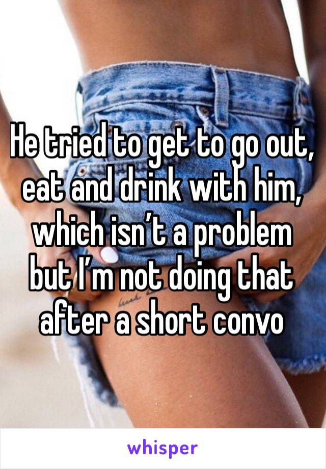 He tried to get to go out, eat and drink with him, which isn’t a problem but I’m not doing that after a short convo