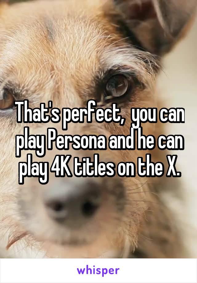 That's perfect,  you can play Persona and he can play 4K titles on the X.