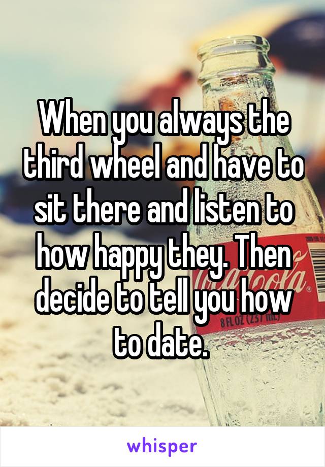 When you always the third wheel and have to sit there and listen to how happy they. Then decide to tell you how to date. 