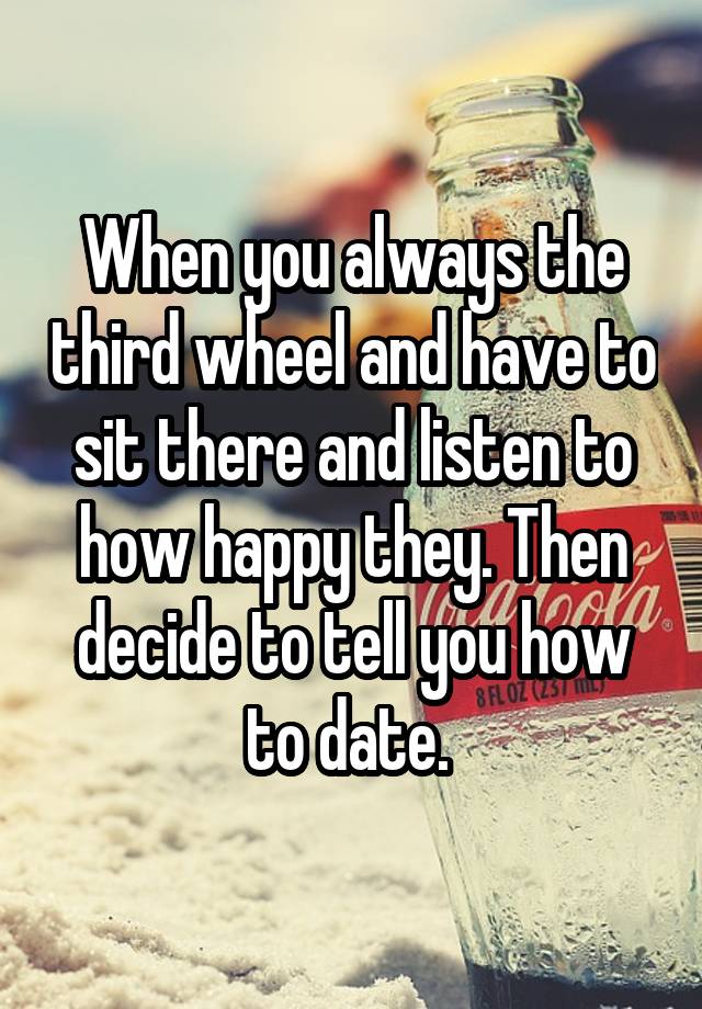 When you always the third wheel and have to sit there and listen to how happy they. Then decide to tell you how to date. 