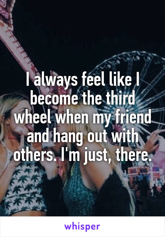 I always feel like I become the third wheel when my friend and hang out with others. I'm just, there.