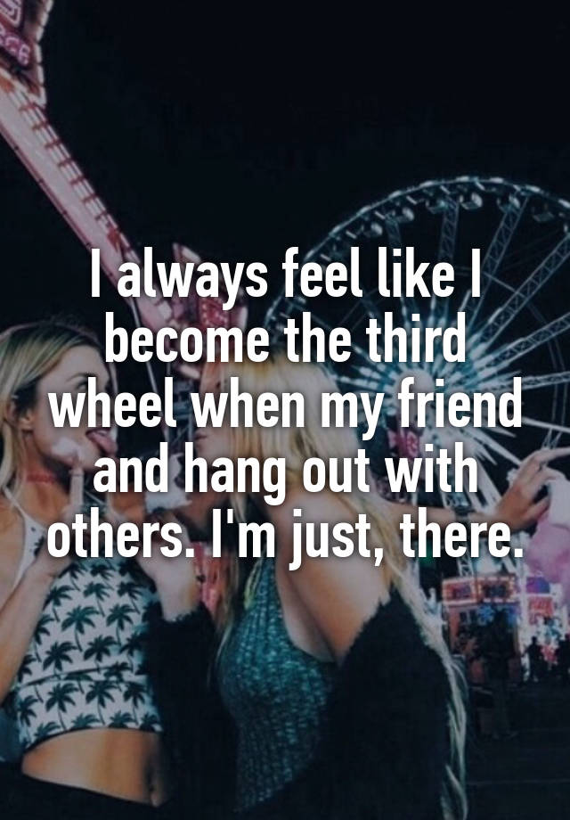 I always feel like I become the third wheel when my friend and hang out with others. I'm just, there.