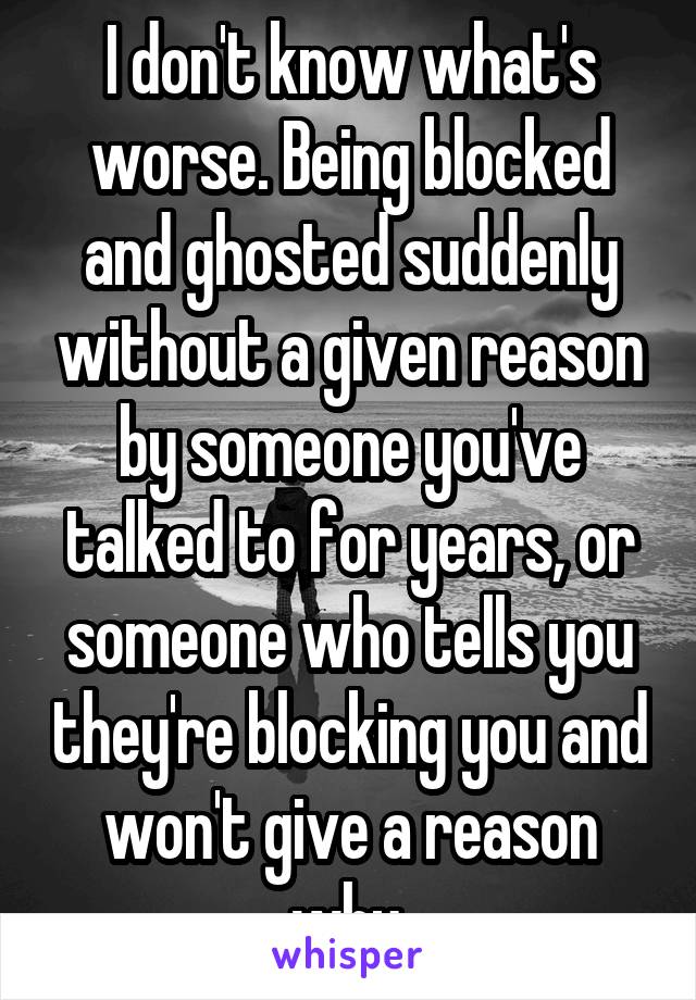 I don't know what's worse. Being blocked and ghosted suddenly without a given reason by someone you've talked to for years, or someone who tells you they're blocking you and won't give a reason why.