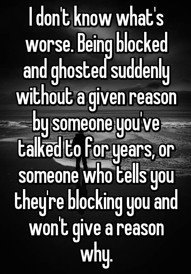 I don't know what's worse. Being blocked and ghosted suddenly without a given reason by someone you've talked to for years, or someone who tells you they're blocking you and won't give a reason why.