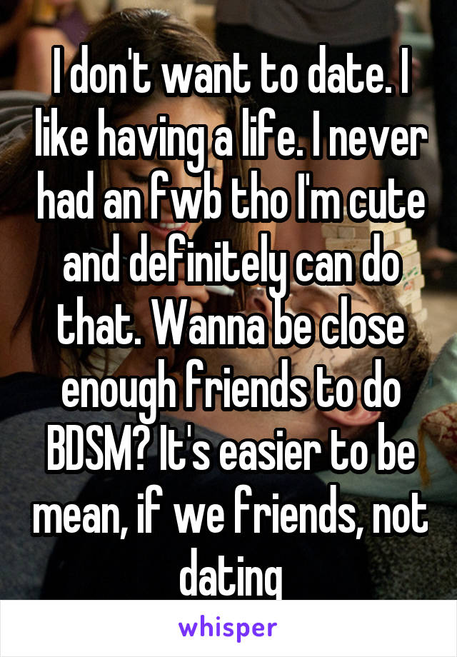 I don't want to date. I like having a life. I never had an fwb tho I'm cute and definitely can do that. Wanna be close enough friends to do BDSM? It's easier to be mean, if we friends, not dating