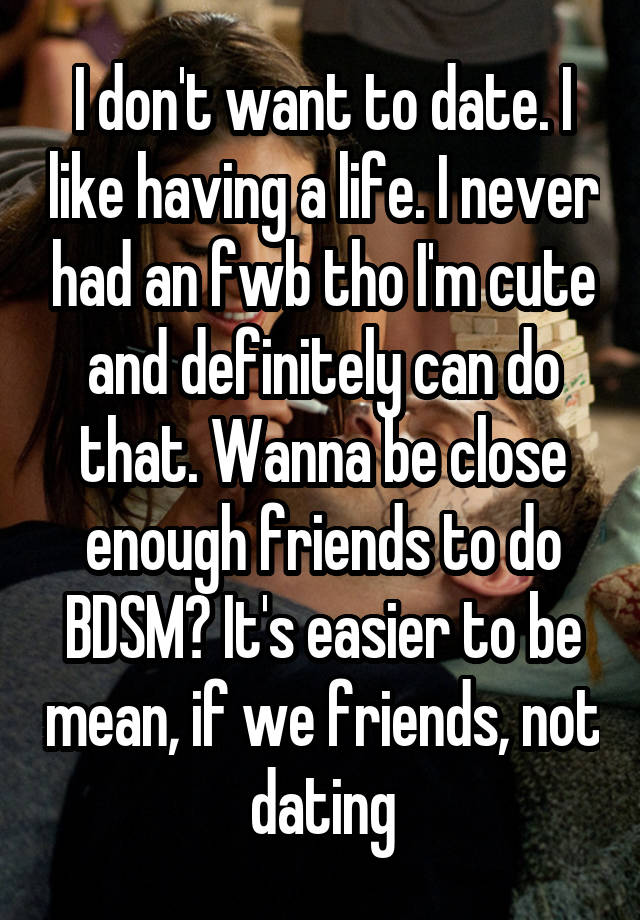 I don't want to date. I like having a life. I never had an fwb tho I'm cute and definitely can do that. Wanna be close enough friends to do BDSM? It's easier to be mean, if we friends, not dating